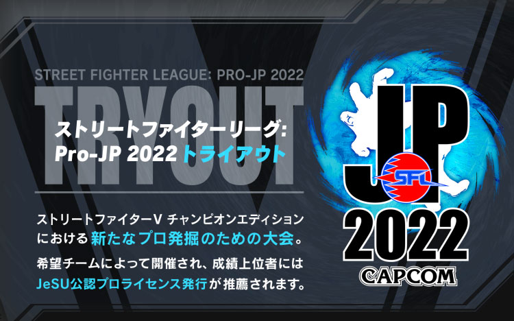 【ストリートファイターリーグ: Pro-JP 2022 トライアウト】
          ストリートファイターV チャンピオンエディションにおける新たなプロ発掘のための大会。
          希望チームによって開催され、成績上位者にはJeSU公認プロライセンス発行が推薦されます。